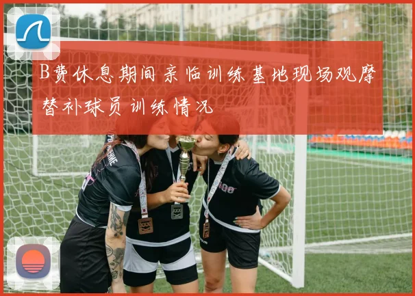 B费休息期间亲临训练基地现场观摩替补球员训练情况