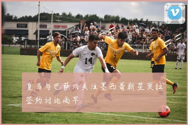 皇马与巴萨均关注墨西哥新星莫拉签约讨论尚早