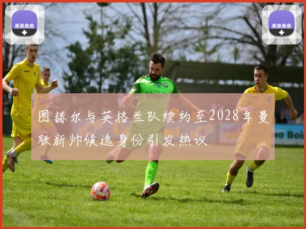 图赫尔与英格兰队续约至2028年曼联新帅候选身份引发热议