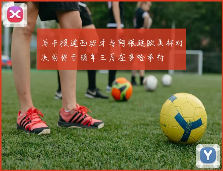 马卡报道西班牙与阿根廷欧美杯对决或将于明年三月在多哈举行