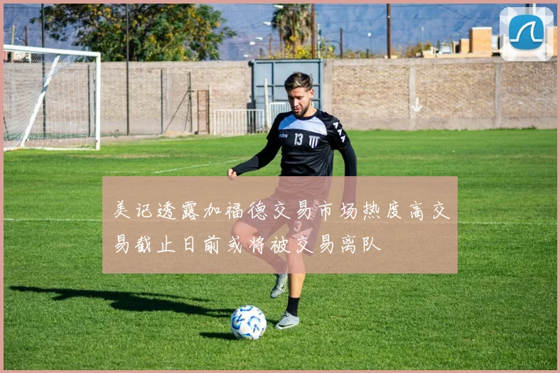 美记透露加福德交易市场热度高交易截止日前或将被交易离队