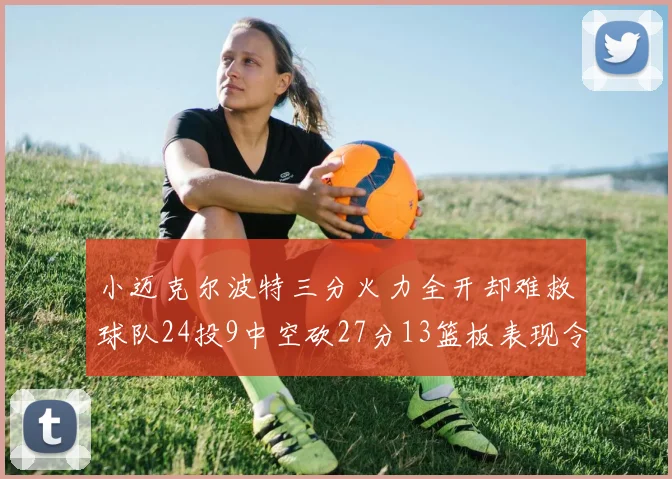 小迈克尔波特三分火力全开却难救球队24投9中空砍27分13篮板表现令人唏嘘