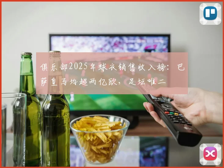 俱乐部2025年球衣销售收入榜：巴萨皇马均超两亿欧，足坛唯二