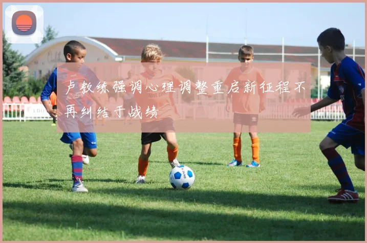 卢教练强调心理调整重启新征程不再纠结于战绩