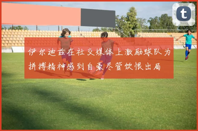 伊尔迪兹在社交媒体上激励球队为拼搏精神感到自豪尽管饮恨出局