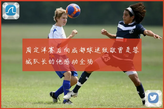 周定洋赛后向成都球迷致敬曾是蓉城队长的他感动全场