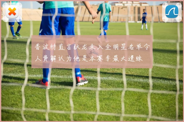 香波特直言狄龙未入全明星名单令人费解认为他是本赛季最大遗珠
