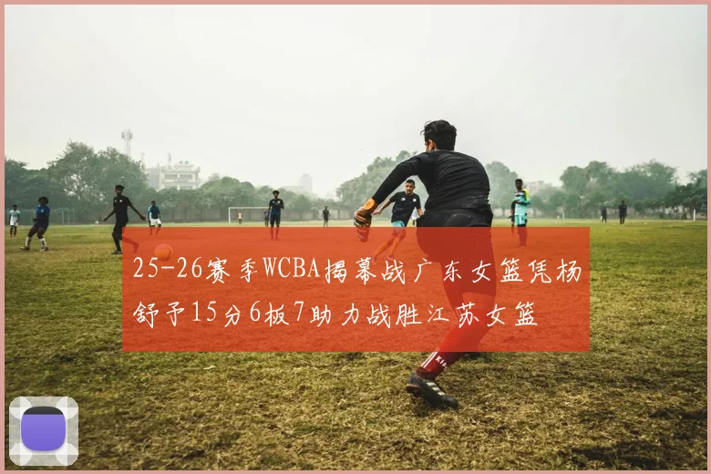 25-26赛季WCBA揭幕战广东女篮凭杨舒予15分6板7助力战胜江苏女篮