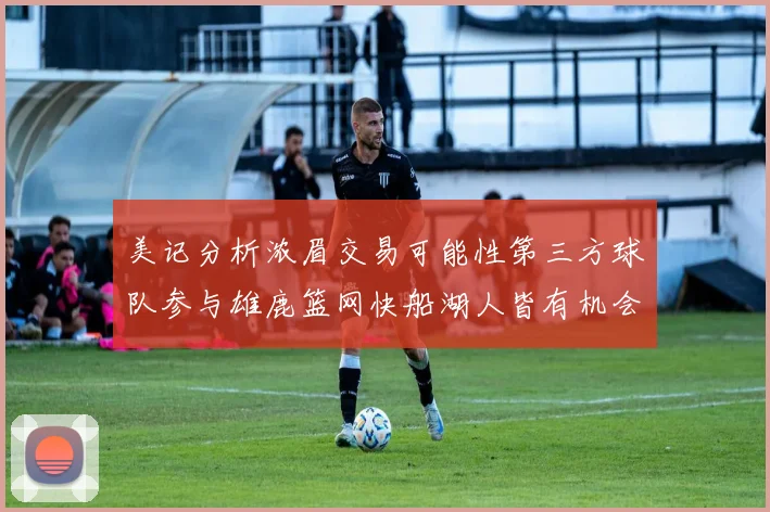 美记分析浓眉交易可能性第三方球队参与雄鹿篮网快船湖人皆有机会