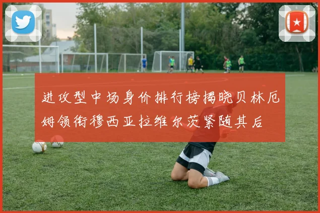 进攻型中场身价排行榜揭晓贝林厄姆领衔穆西亚拉维尔茨紧随其后