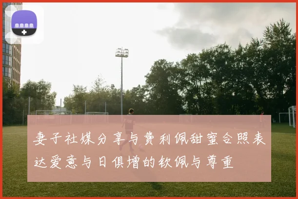妻子社媒分享与费利佩甜蜜合照表达爱意与日俱增的钦佩与尊重