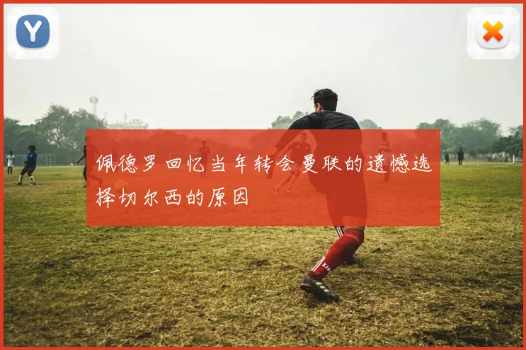佩德罗回忆当年转会曼联的遗憾选择切尔西的原因