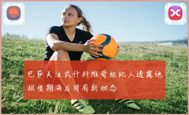 巴萨关注武什科维奇经纪人透露他租借期满后将有新动态