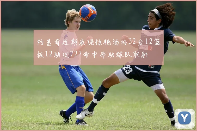 约基奇近期表现惊艳场均32分12篮板12助攻727命中率助球队取胜