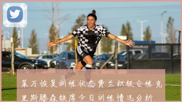 莱万恢复训练状态费兰积极合练克里斯滕森缺席今日训练情况分析