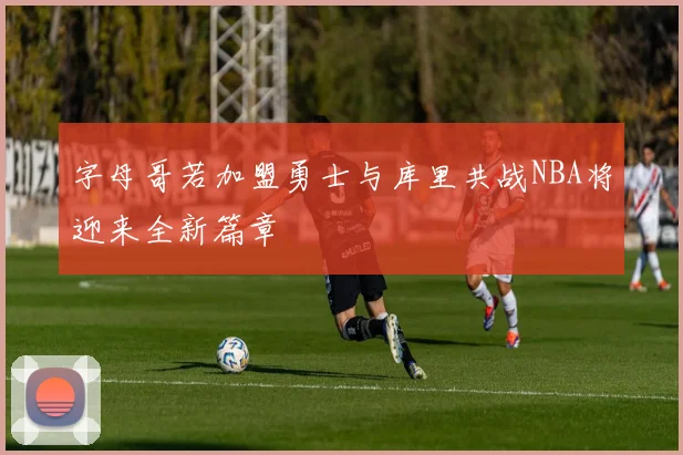 字母哥若加盟勇士与库里共战NBA将迎来全新篇章