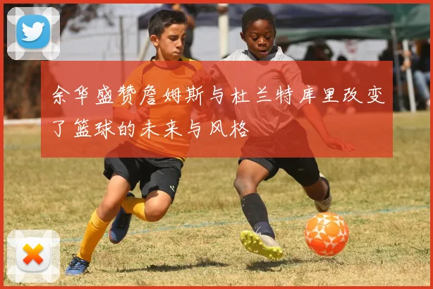 余华盛赞詹姆斯与杜兰特库里改变了篮球的未来与风格