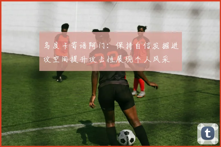 乌度卡寄语阿门：保持自信发掘进攻空间提升攻击性展现个人风采