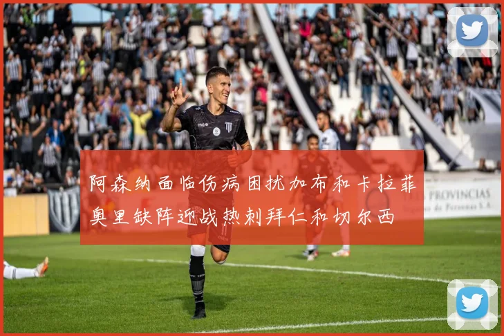 阿森纳面临伤病困扰加布和卡拉菲奥里缺阵迎战热刺拜仁和切尔西