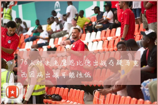 76人对决老鹰恩比德出战存疑马克西因病出战可能性低