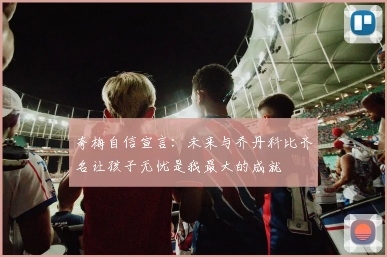 夸梅自信宣言：未来与乔丹科比齐名让孩子无忧是我最大的成就