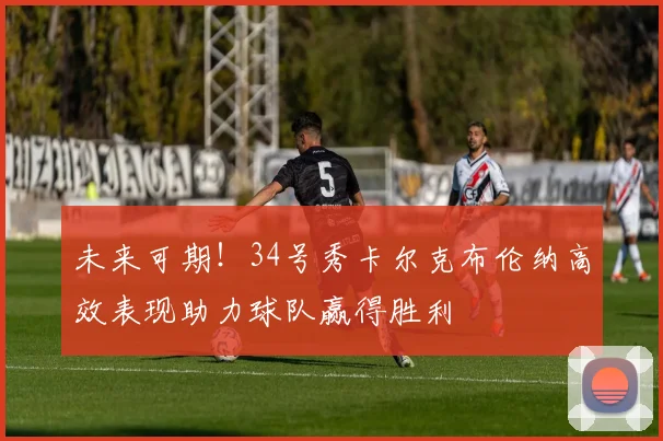 未来可期！34号秀卡尔克布伦纳高效表现助力球队赢得胜利