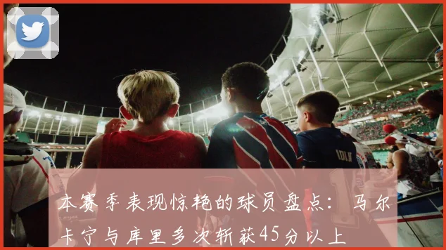 本赛季表现惊艳的球员盘点：马尔卡宁与库里多次斩获45分以上