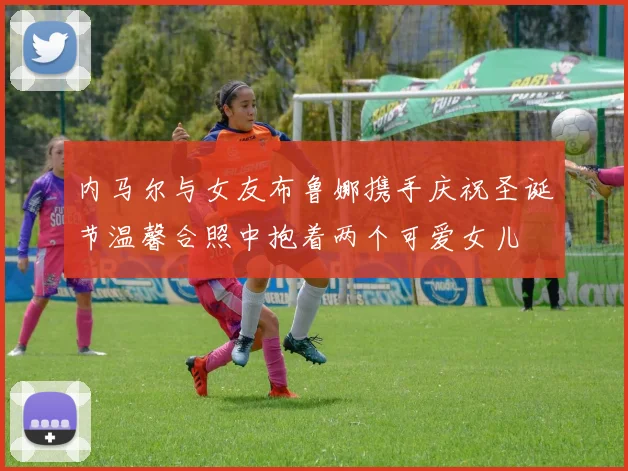 内马尔与女友布鲁娜携手庆祝圣诞节温馨合照中抱着两个可爱女儿