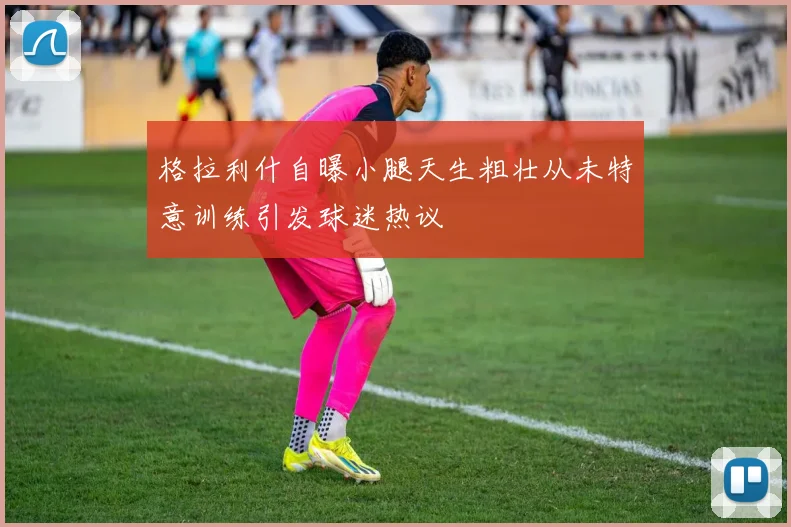 格拉利什自曝小腿天生粗壮从未特意训练引发球迷热议