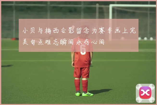 小贝与梅西合影留念为赛季画上完美句点难忘瞬间永存心间