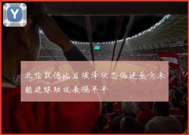 北伦敦德比后埃泽状态低迷至今未能进球助攻表现平平