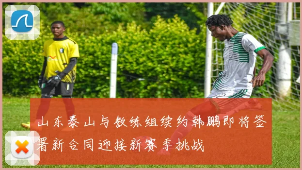山东泰山与教练组续约韩鹏即将签署新合同迎接新赛季挑战