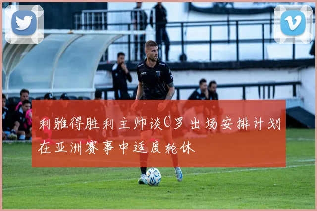 利雅得胜利主帅谈C罗出场安排计划在亚洲赛事中适度轮休