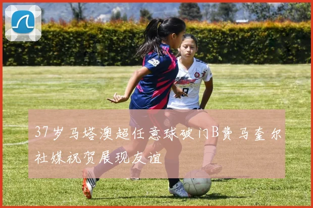 37岁马塔澳超任意球破门B费马奎尔社媒祝贺展现友谊
