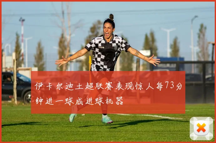 伊卡尔迪土超联赛表现惊人每73分钟进一球成进球机器