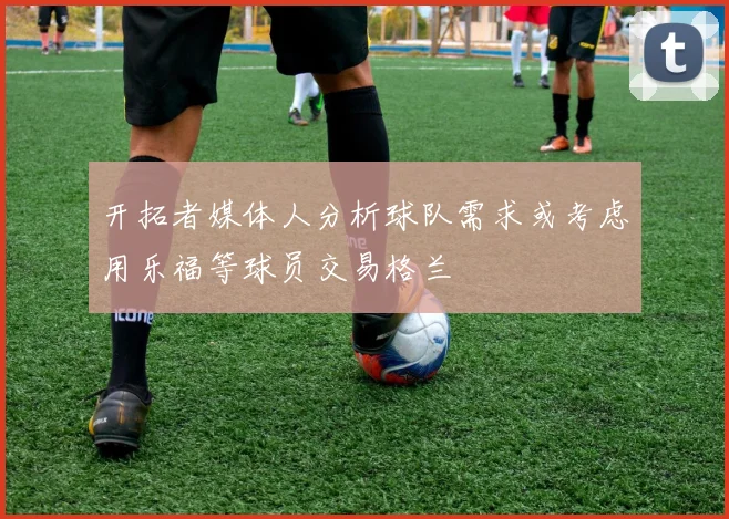开拓者媒体人分析球队需求或考虑用乐福等球员交易格兰
