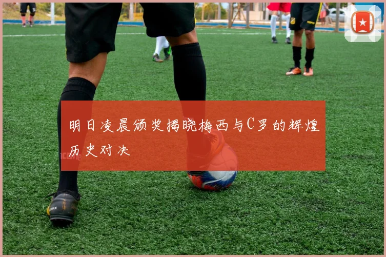 明日凌晨颁奖揭晓梅西与C罗的辉煌历史对决