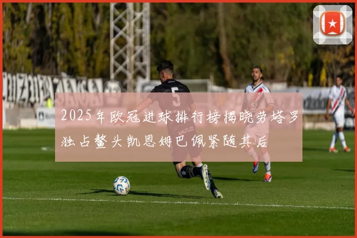 2025年欧冠进球排行榜揭晓劳塔罗独占鳌头凯恩姆巴佩紧随其后