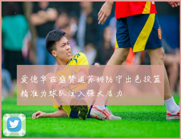 爱德华兹盛赞道苏姆防守出色投篮精准为球队注入强大活力