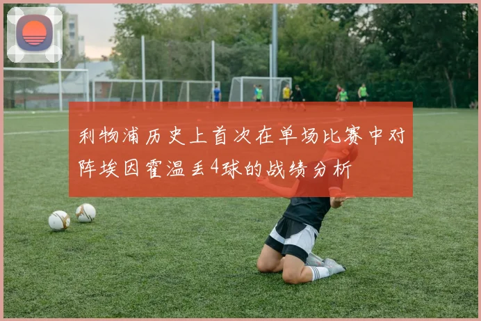 利物浦历史上首次在单场比赛中对阵埃因霍温丢4球的战绩分析
